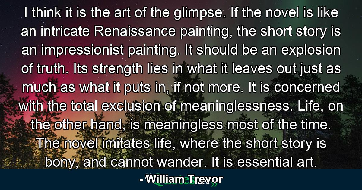 I think it is the art of the glimpse. If the novel is like an intricate Renaissance painting, the short story is an impressionist painting. It should be an explosion of truth. Its strength lies in what it leaves out just as much as what it puts in, if not more. It is concerned with the total exclusion of meaninglessness. Life, on the other hand, is meaningless most of the time. The novel imitates life, where the short story is bony, and cannot wander. It is essential art. - Quote by William Trevor