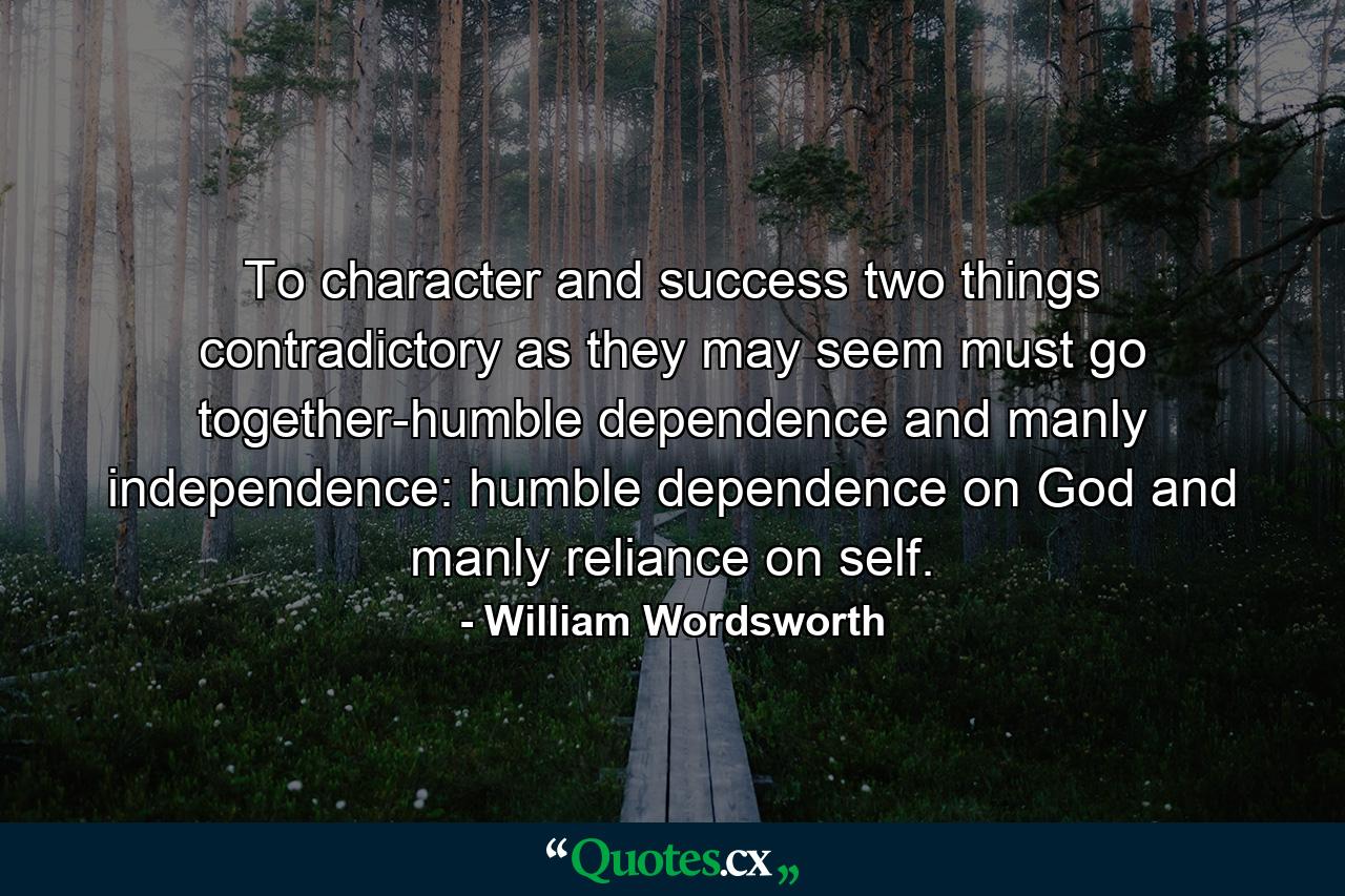 To character and success  two things  contradictory as they may seem  must go together-humble dependence and manly independence: humble dependence on God  and manly reliance on self. - Quote by William Wordsworth