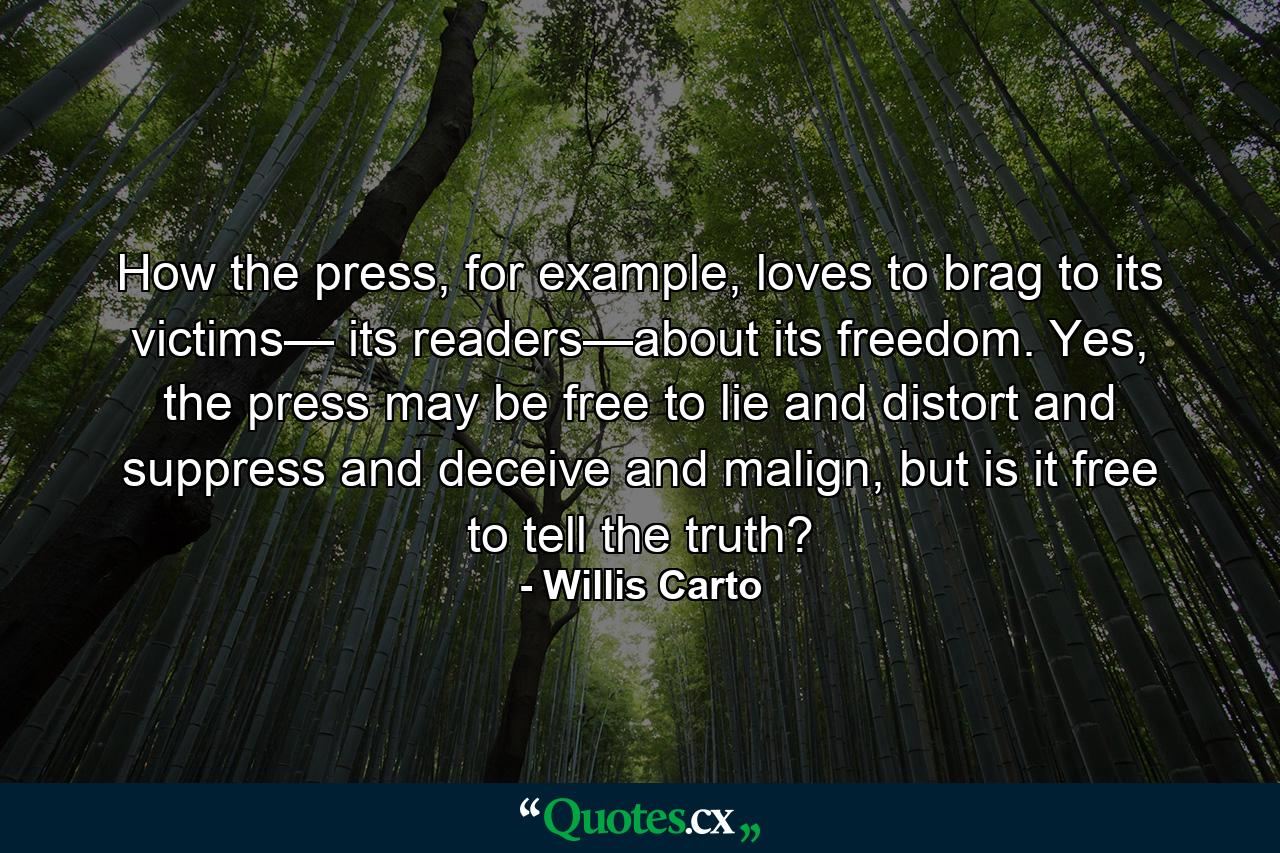 How the press, for example, loves to brag to its victims— its readers—about its freedom. Yes, the press may be free to lie and distort and suppress and deceive and malign, but is it free to tell the truth? - Quote by Willis Carto