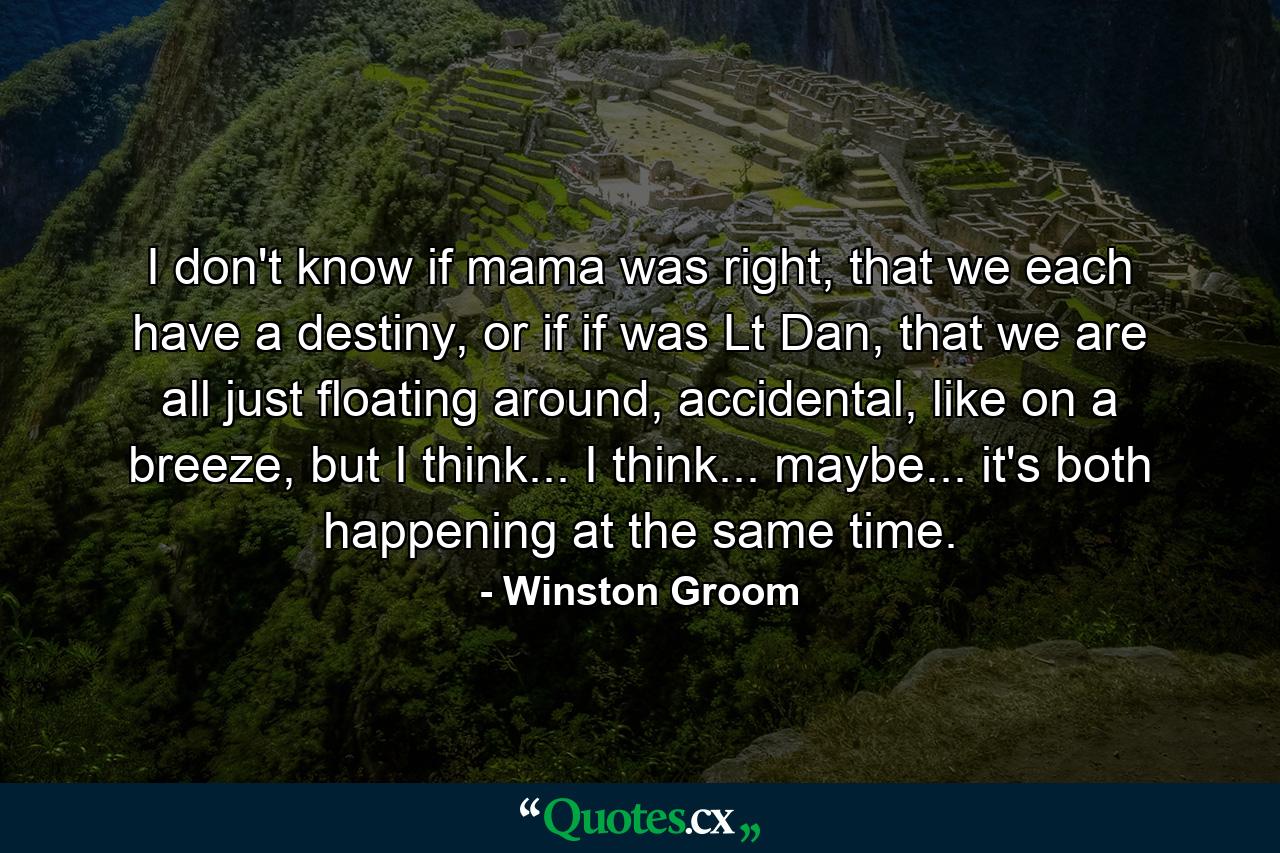 I don't know if mama was right, that we each have a destiny, or if if was Lt Dan, that we are all just floating around, accidental, like on a breeze, but I think... I think... maybe... it's both happening at the same time. - Quote by Winston Groom