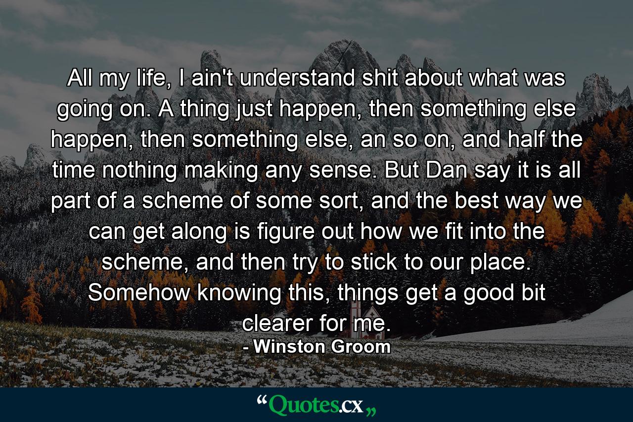 All my life, I ain't understand shit about what was going on. A thing just happen, then something else happen, then something else, an so on, and half the time nothing making any sense. But Dan say it is all part of a scheme of some sort, and the best way we can get along is figure out how we fit into the scheme, and then try to stick to our place. Somehow knowing this, things get a good bit clearer for me. - Quote by Winston Groom