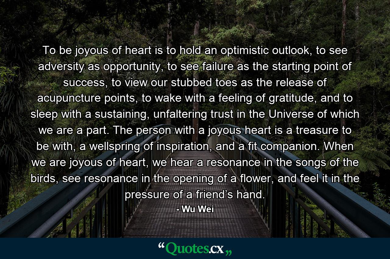 To be joyous of heart is to hold an optimistic outlook, to see adversity as opportunity, to see failure as the starting point of success, to view our stubbed toes as the release of acupuncture points, to wake with a feeling of gratitude, and to sleep with a sustaining, unfaltering trust in the Universe of which we are a part. The person with a joyous heart is a treasure to be with, a wellspring of inspiration, and a fit companion. When we are joyous of heart, we hear a resonance in the songs of the birds, see resonance in the opening of a flower, and feel it in the pressure of a friend’s hand. - Quote by Wu Wei