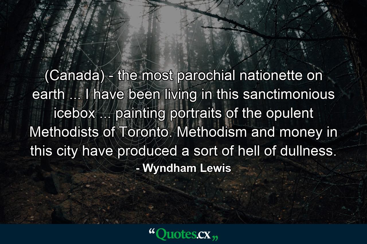 (Canada) - the most parochial nationette on earth ... I have been living in this sanctimonious icebox ... painting portraits of the opulent Methodists of Toronto. Methodism and money in this city have produced a sort of hell of dullness. - Quote by Wyndham Lewis