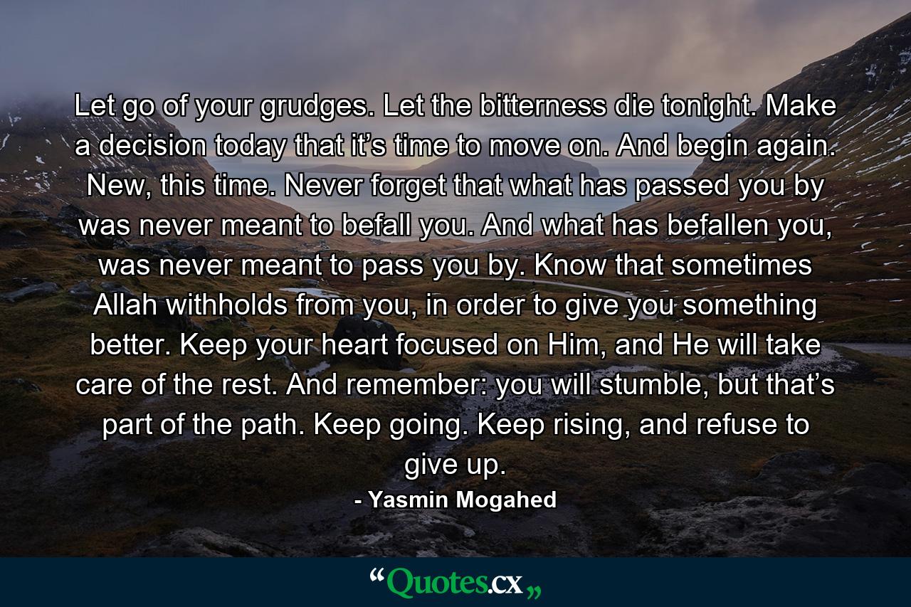 Let go of your grudges. Let the bitterness die tonight. Make a decision today that it’s time to move on. And begin again. New, this time. Never forget that what has passed you by was never meant to befall you. And what has befallen you, was never meant to pass you by. Know that sometimes Allah withholds from you, in order to give you something better. Keep your heart focused on Him, and He will take care of the rest. And remember: you will stumble, but that’s part of the path. Keep going. Keep rising, and refuse to give up. - Quote by Yasmin Mogahed