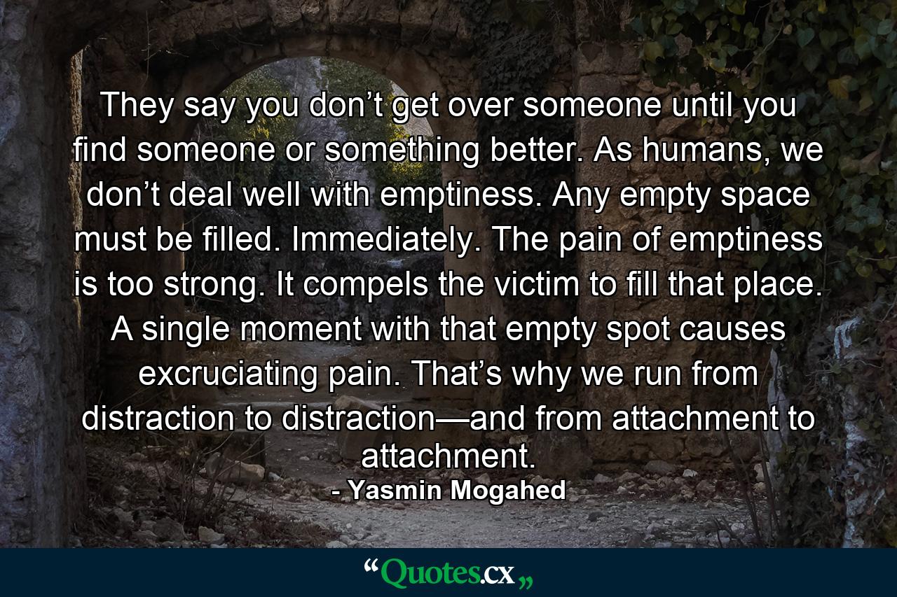 They say you don’t get over someone until you find someone or something better. As humans, we don’t deal well with emptiness. Any empty space must be filled. Immediately. The pain of emptiness is too strong. It compels the victim to fill that place. A single moment with that empty spot causes excruciating pain. That’s why we run from distraction to distraction—and from attachment to attachment. - Quote by Yasmin Mogahed