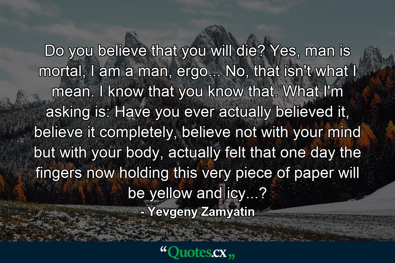 Do you believe that you will die? Yes, man is mortal, I am a man, ergo... No, that isn't what I mean. I know that you know that. What I'm asking is: Have you ever actually believed it, believe it completely, believe not with your mind but with your body, actually felt that one day the fingers now holding this very piece of paper will be yellow and icy...? - Quote by Yevgeny Zamyatin