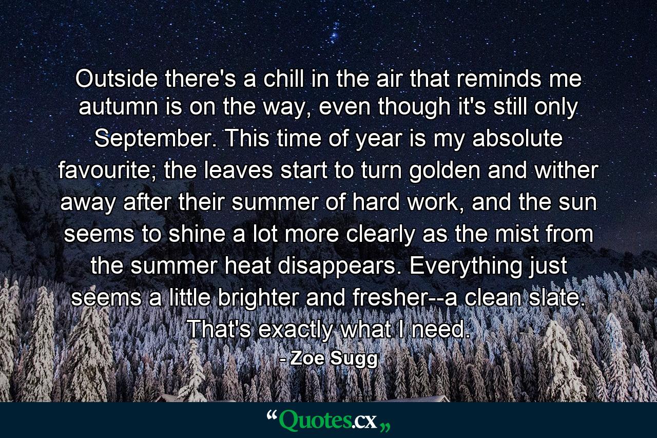 Outside there's a chill in the air that reminds me autumn is on the way, even though it's still only September. This time of year is my absolute favourite; the leaves start to turn golden and wither away after their summer of hard work, and the sun seems to shine a lot more clearly as the mist from the summer heat disappears. Everything just seems a little brighter and fresher--a clean slate. That's exactly what I need. - Quote by Zoe Sugg