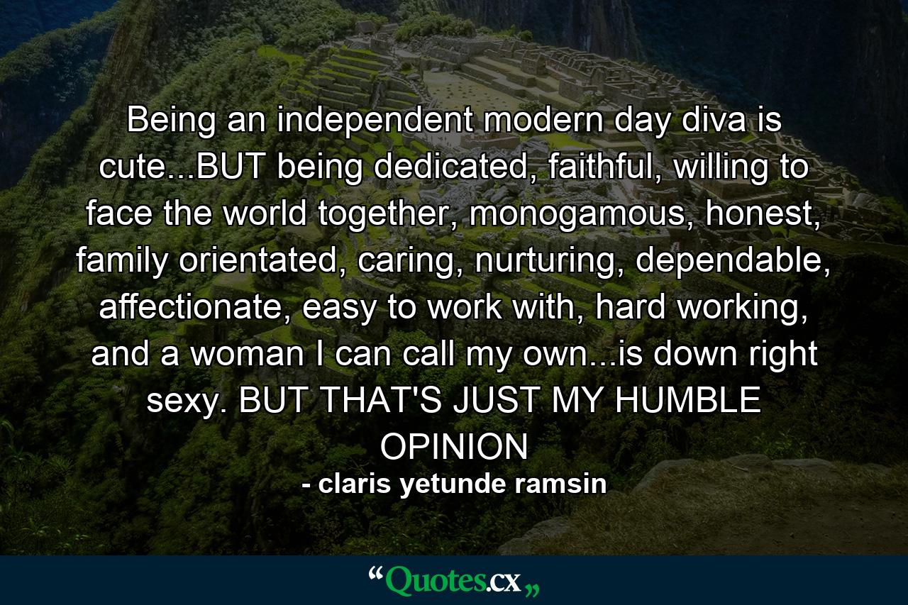 Being an independent modern day diva is cute...BUT being dedicated, faithful, willing to face the world together, monogamous, honest, family orientated, caring, nurturing, dependable, affectionate, easy to work with, hard working, and a woman I can call my own...is down right sexy. BUT THAT'S JUST MY HUMBLE OPINION - Quote by claris yetunde ramsin