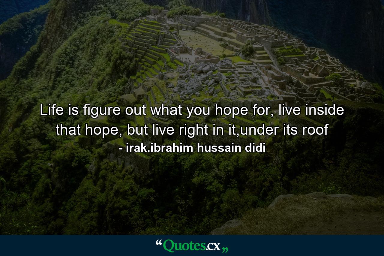 Life is figure out what you hope for, live inside that hope, but live right in it,under its roof - Quote by irak.ibrahim hussain didi