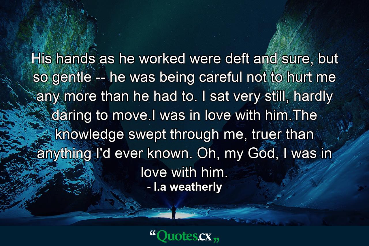 His hands as he worked were deft and sure, but so gentle -- he was being careful not to hurt me any more than he had to. I sat very still, hardly daring to move.I was in love with him.The knowledge swept through me, truer than anything I'd ever known. Oh, my God, I was in love with him. - Quote by l.a weatherly