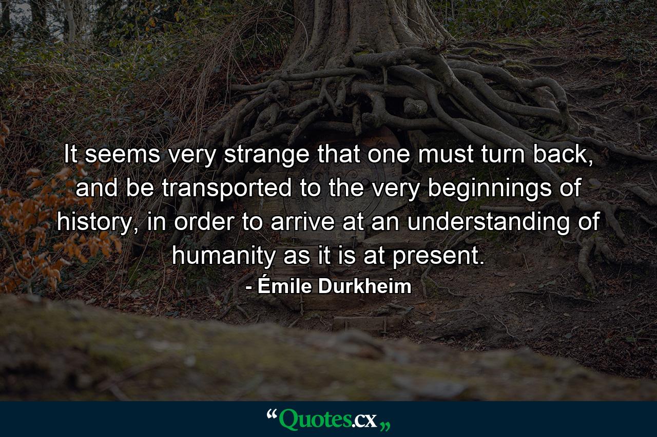 It seems very strange that one must turn back, and be transported to the very beginnings of history, in order to arrive at an understanding of humanity as it is at present. - Quote by Émile Durkheim