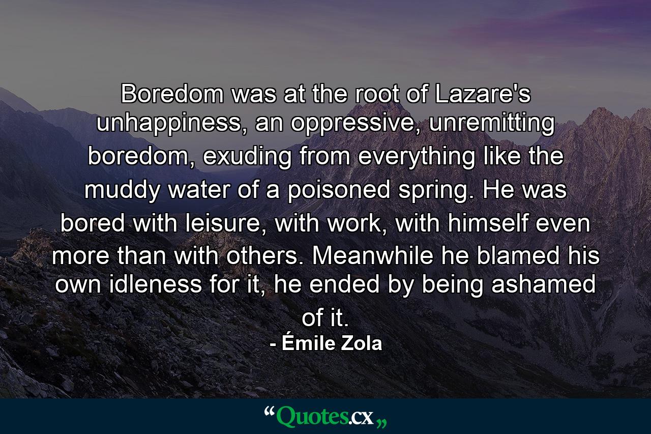 Boredom was at the root of Lazare's unhappiness, an oppressive, unremitting boredom, exuding from everything like the muddy water of a poisoned spring. He was bored with leisure, with work, with himself even more than with others. Meanwhile he blamed his own idleness for it, he ended by being ashamed of it. - Quote by Émile Zola