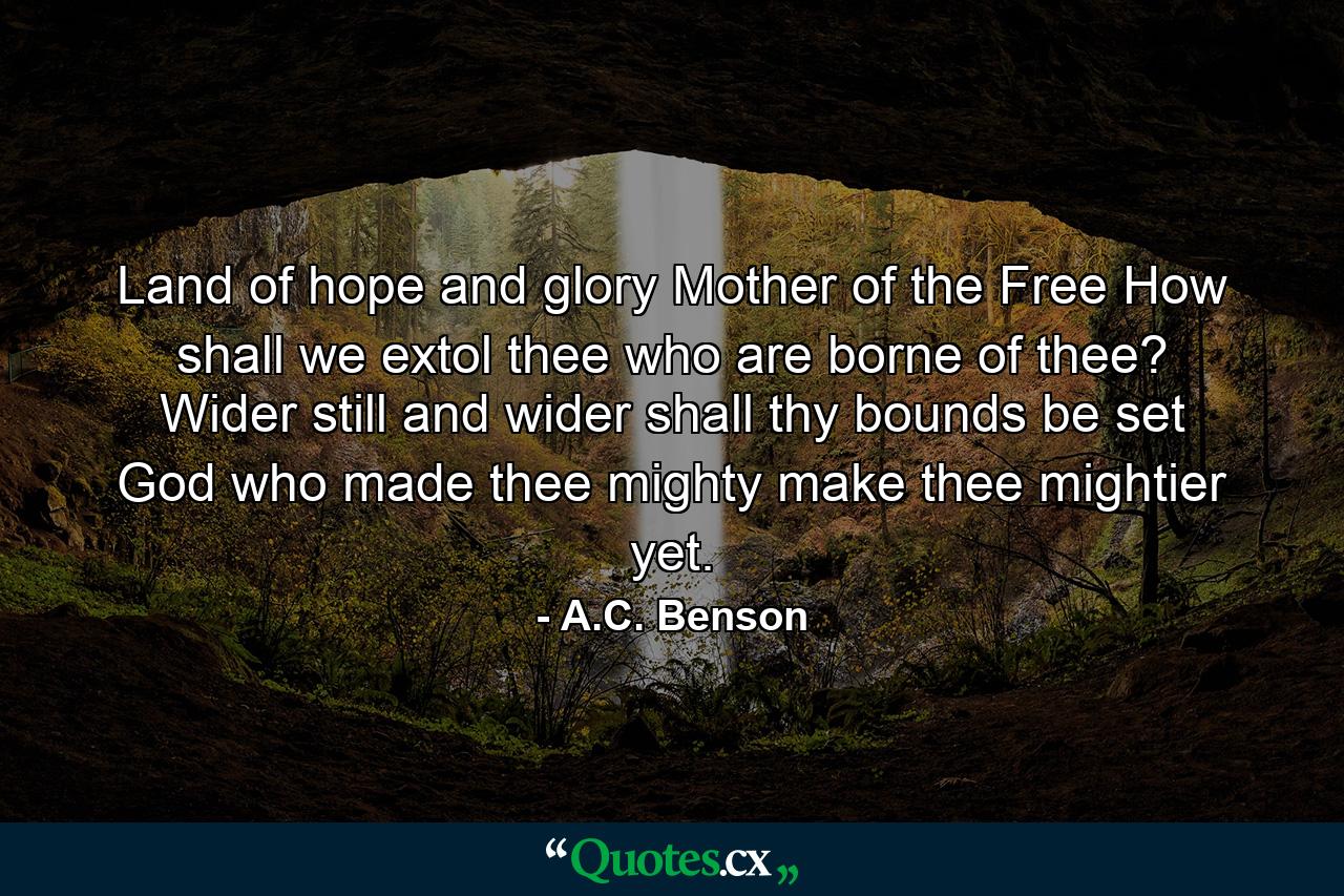 Land of hope and glory  Mother of the Free How shall we extol thee who are borne of thee? Wider still and wider shall thy bounds be set  God who made thee mighty  make thee mightier yet. - Quote by A.C. Benson