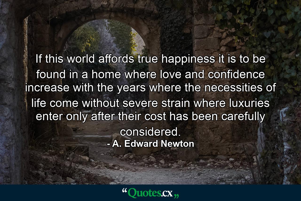 If this world affords true happiness  it is to be found in a home where love and confidence increase with the years  where the necessities of life come without severe strain  where luxuries enter only after their cost has been carefully considered. - Quote by A. Edward Newton