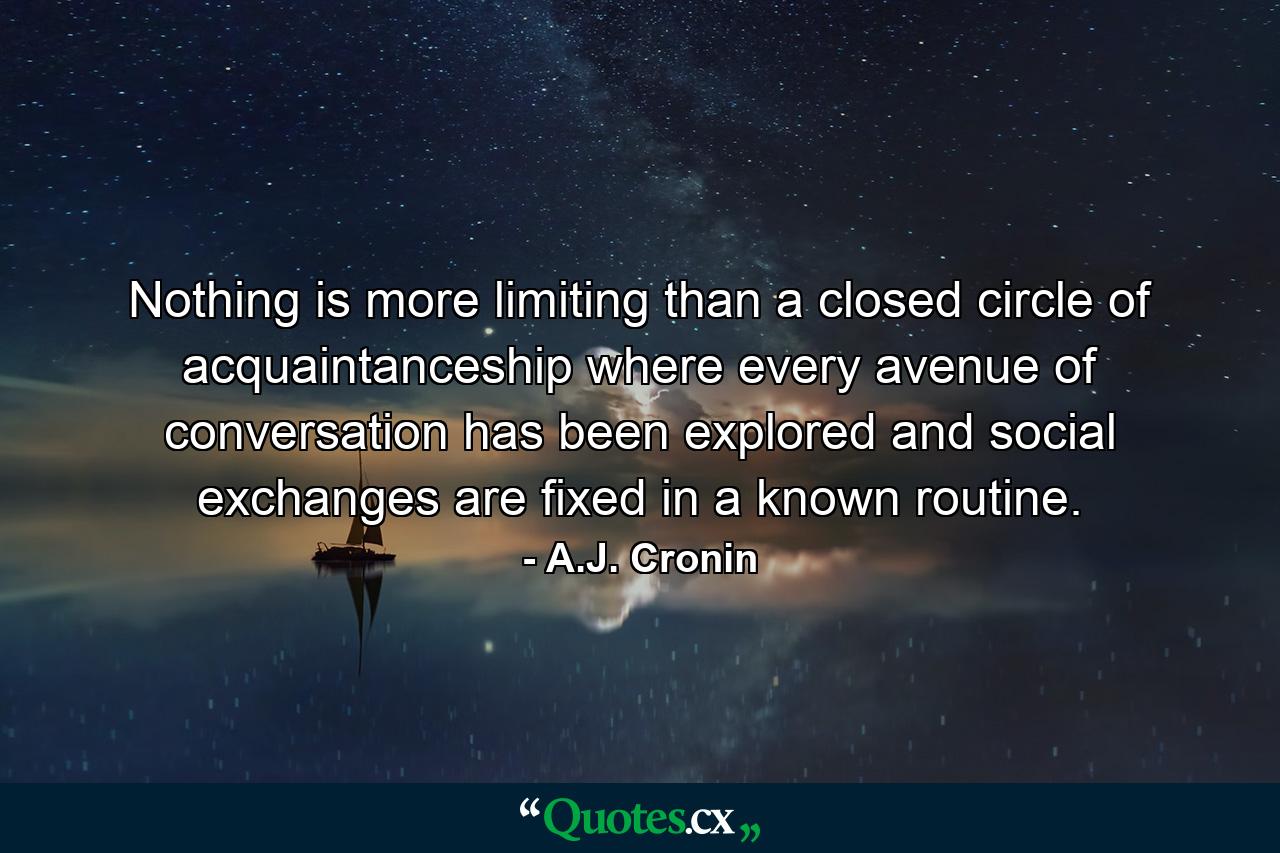 Nothing is more limiting than a closed circle of acquaintanceship where every avenue of conversation has been explored and social exchanges are fixed in a known routine. - Quote by A.J. Cronin