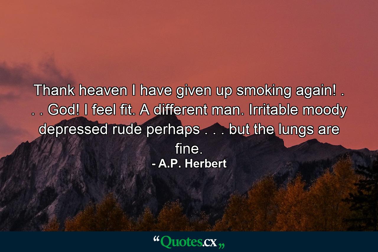 Thank heaven  I have given up smoking again! . . . God! I feel fit. A different man. Irritable  moody  depressed  rude  perhaps . . . but the lungs are fine. - Quote by A.P. Herbert