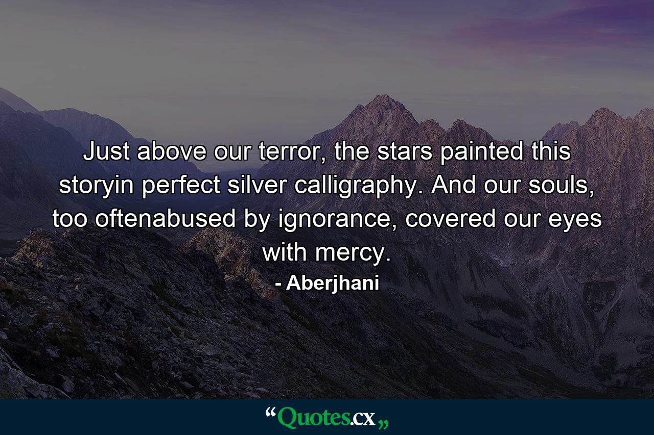 Just above our terror, the stars painted this storyin perfect silver calligraphy. And our souls, too oftenabused by ignorance, covered our eyes with mercy. - Quote by Aberjhani