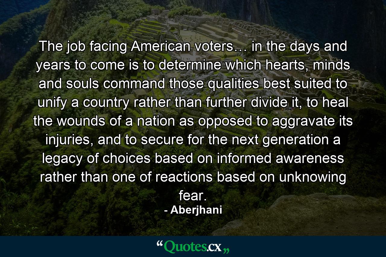 The job facing American voters… in the days and years to come is to determine which hearts, minds and souls command those qualities best suited to unify a country rather than further divide it, to heal the wounds of a nation as opposed to aggravate its injuries, and to secure for the next generation a legacy of choices based on informed awareness rather than one of reactions based on unknowing fear. - Quote by Aberjhani