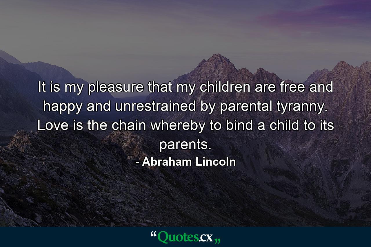 It is my pleasure that my children are free and happy  and unrestrained by parental tyranny. Love is the chain whereby to bind a child to its parents. - Quote by Abraham Lincoln