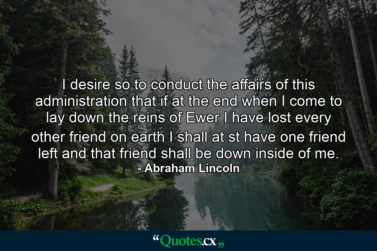 I desire so to conduct the affairs of this administration that if at the end  when I come to lay down the reins of Ewer  I have lost every other friend on earth  I shall at st have one friend left  and that friend shall be down inside of me. - Quote by Abraham Lincoln