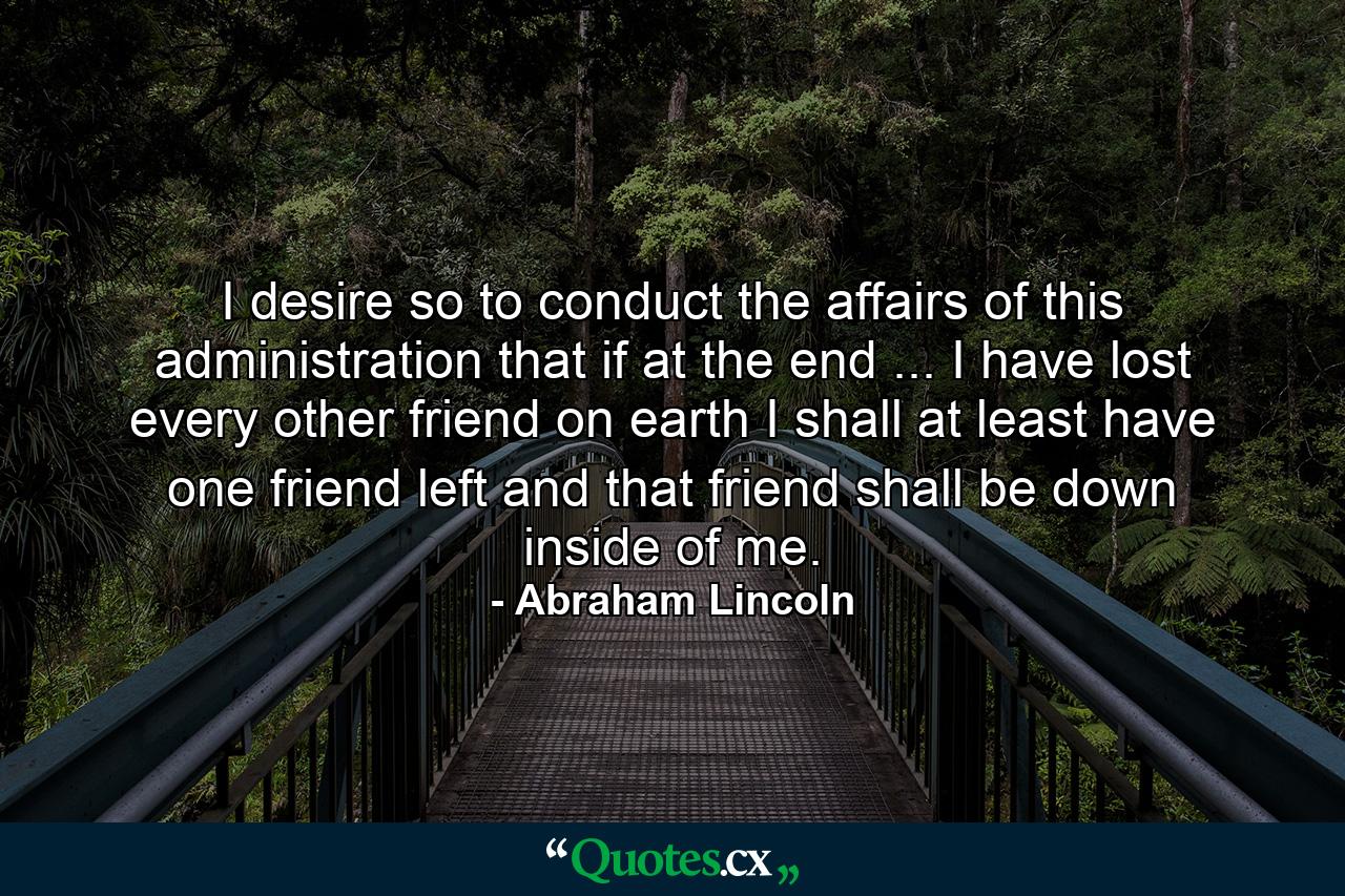 I desire so to conduct the affairs of this administration that if at the end ... I have lost every other friend on earth  I shall at least have one friend left  and that friend shall be down inside of me. - Quote by Abraham Lincoln