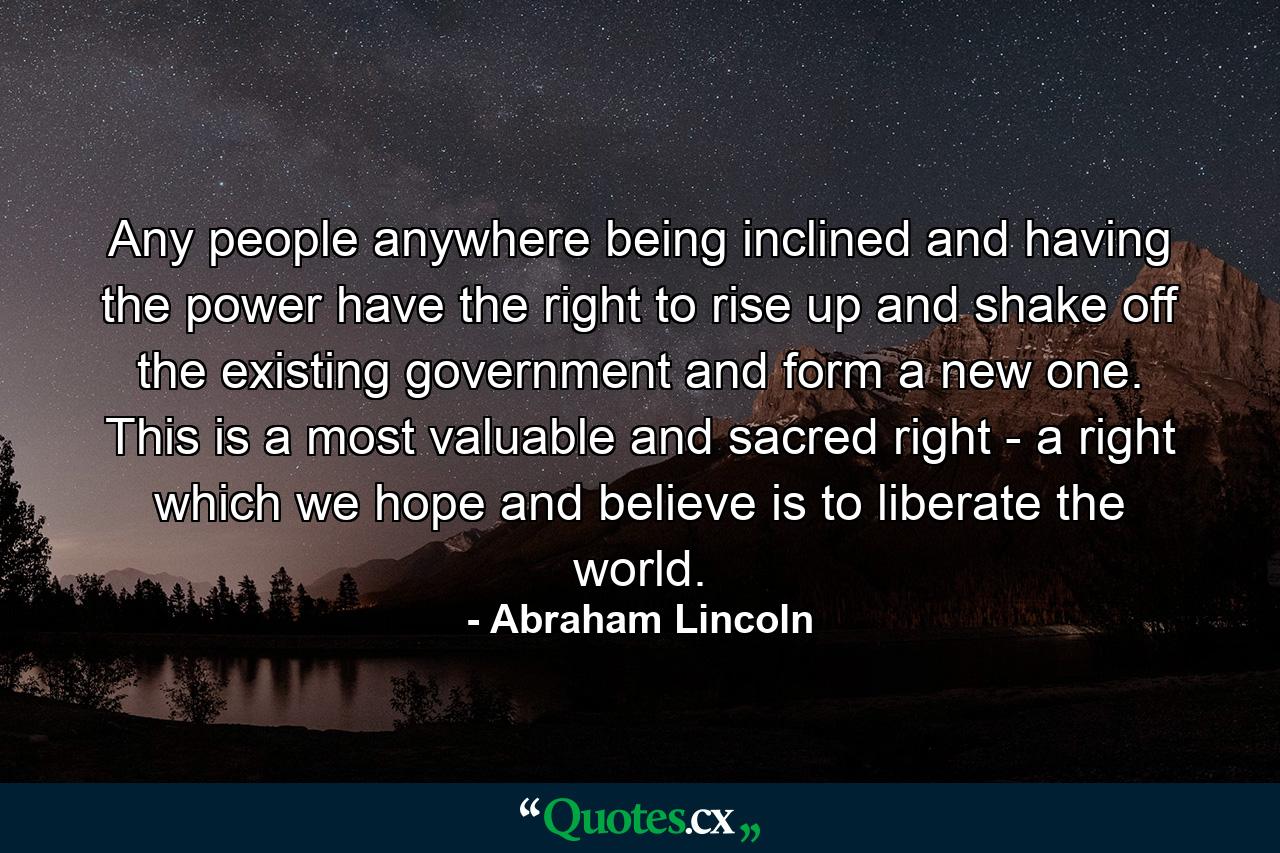 Any people anywhere  being inclined and having the power  have the right to rise up and shake off the existing government and form a new one. This is a most valuable and sacred right - a right which we hope and believe is to liberate the world. - Quote by Abraham Lincoln