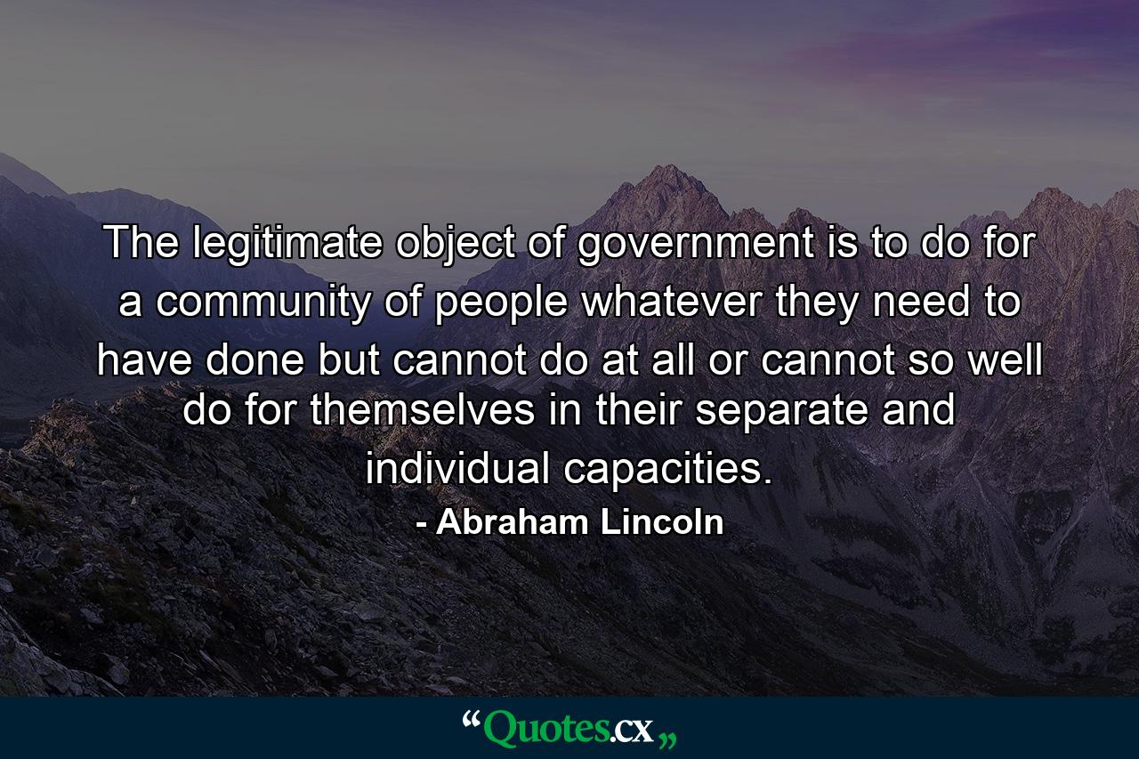 The legitimate object of government is to do for a community of people  whatever they need to have done  but cannot do at all  or cannot so well do for themselves  in their separate and individual capacities. - Quote by Abraham Lincoln