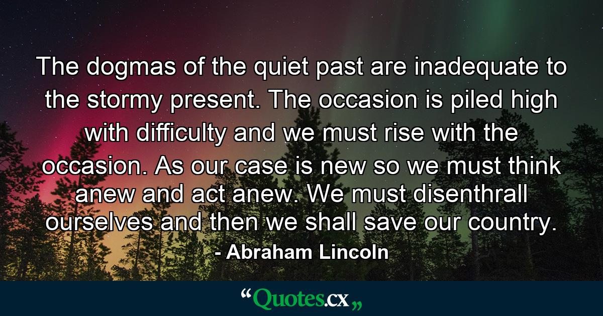 The dogmas of the quiet past are inadequate to the stormy present. The occasion is piled high with difficulty and we must rise with the occasion. As our case is new  so we must think anew and act anew. We must disenthrall ourselves  and then we shall save our country. - Quote by Abraham Lincoln