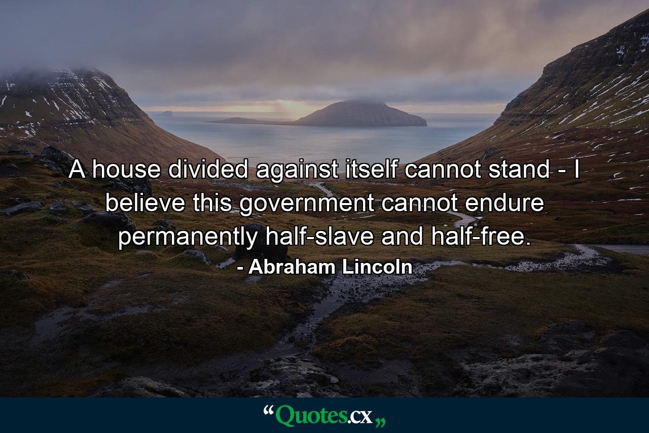 A house divided against itself cannot stand - I believe this government cannot endure permanently half-slave and half-free. - Quote by Abraham Lincoln