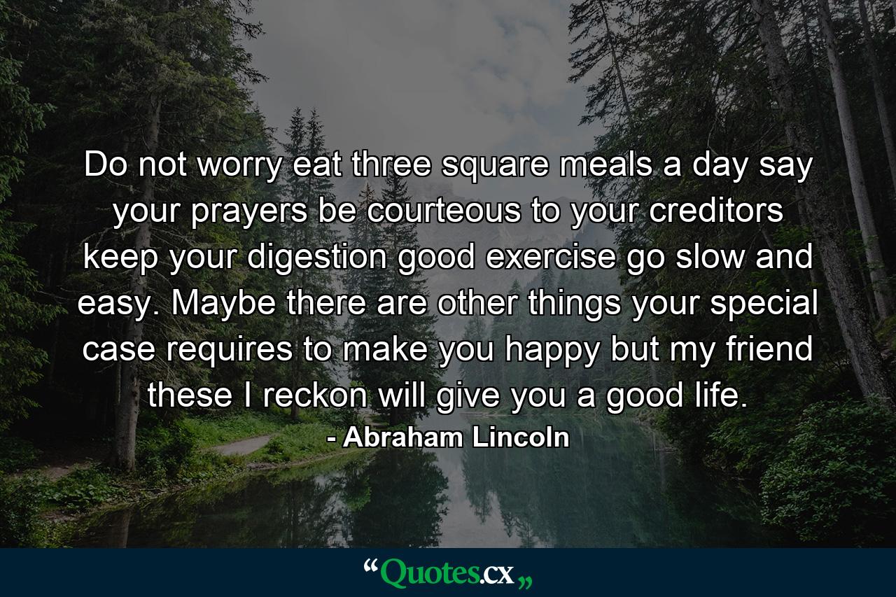 Do not worry  eat three square meals a day  say your prayers  be courteous to your creditors  keep your digestion good  exercise  go slow and easy. Maybe there are other things your special case requires to make you happy  but my friend  these I reckon will give you a good life. - Quote by Abraham Lincoln