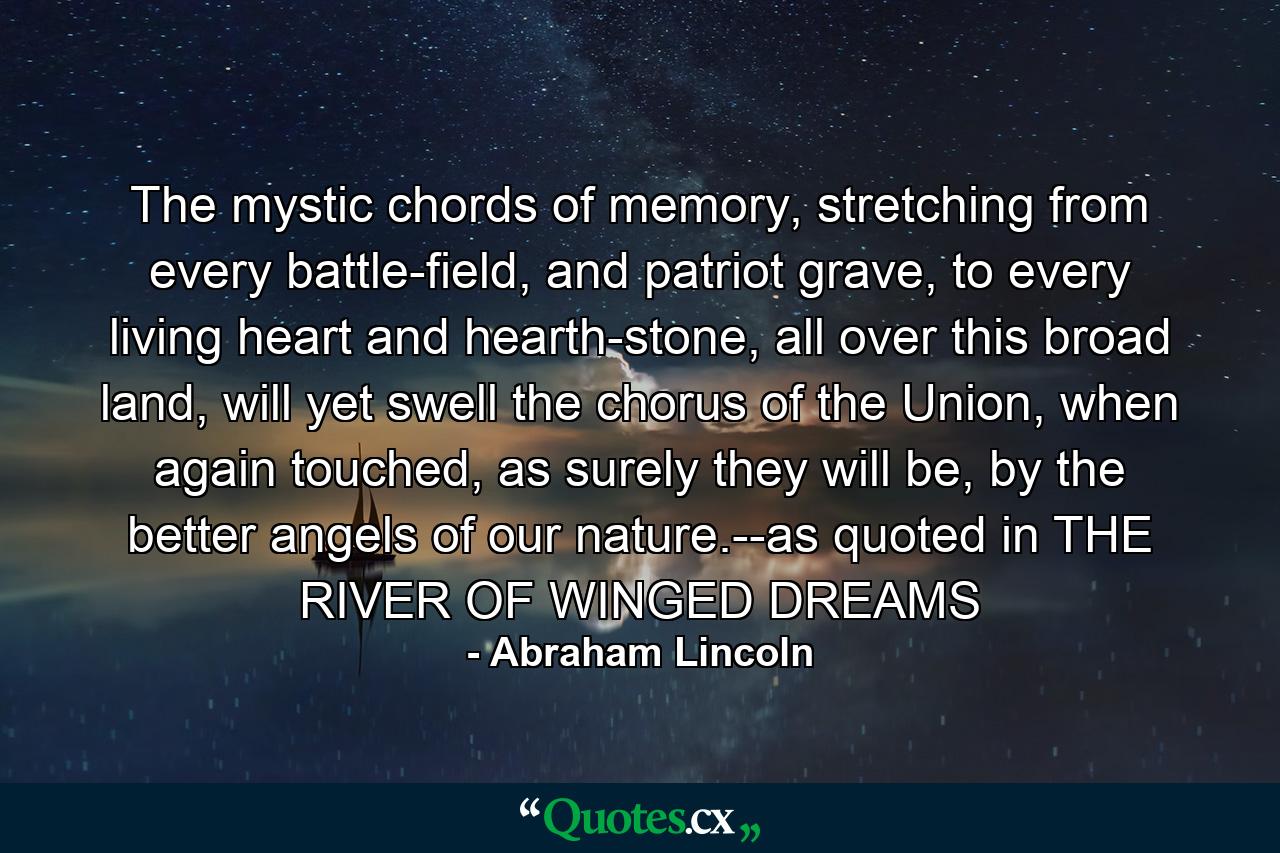 The mystic chords of memory, stretching from every battle-field, and patriot grave, to every living heart and hearth-stone, all over this broad land, will yet swell the chorus of the Union, when again touched, as surely they will be, by the better angels of our nature.--as quoted in THE RIVER OF WINGED DREAMS - Quote by Abraham Lincoln