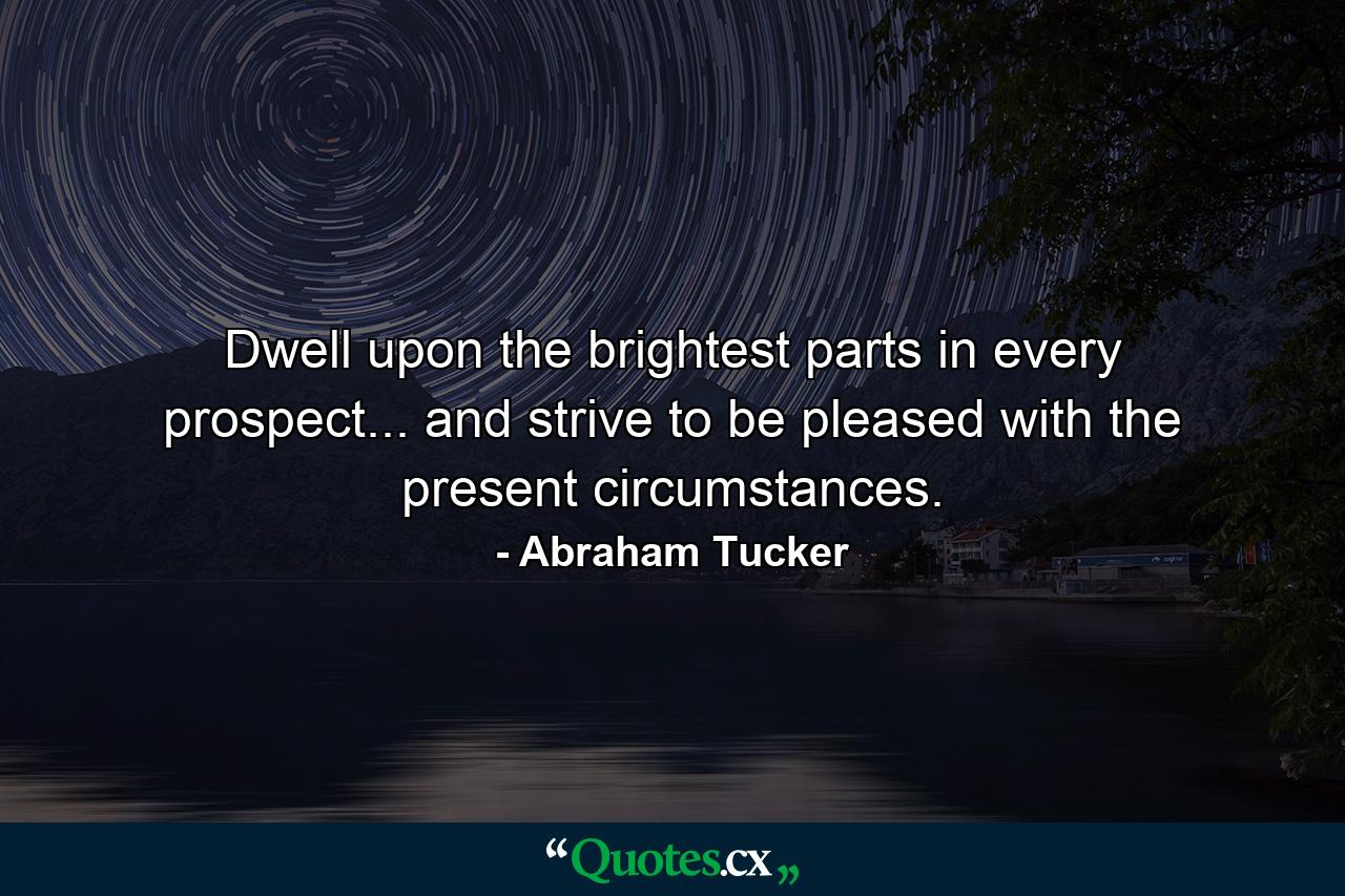 Dwell upon the brightest parts in every prospect... and strive to be pleased with the present circumstances. - Quote by Abraham Tucker