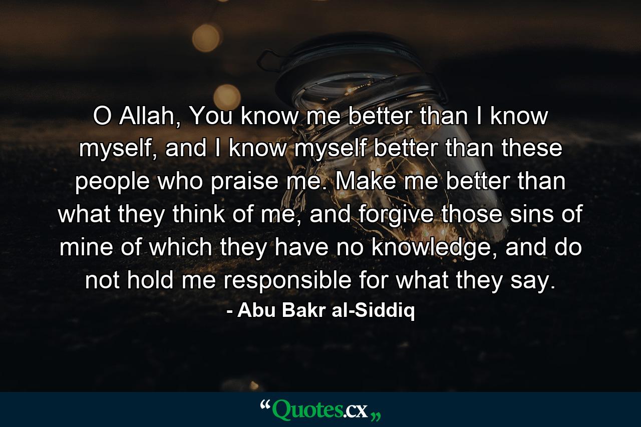 O Allah, You know me better than I know myself, and I know myself better than these people who praise me. Make me better than what they think of me, and forgive those sins of mine of which they have no knowledge, and do not hold me responsible for what they say. - Quote by Abu Bakr al-Siddiq