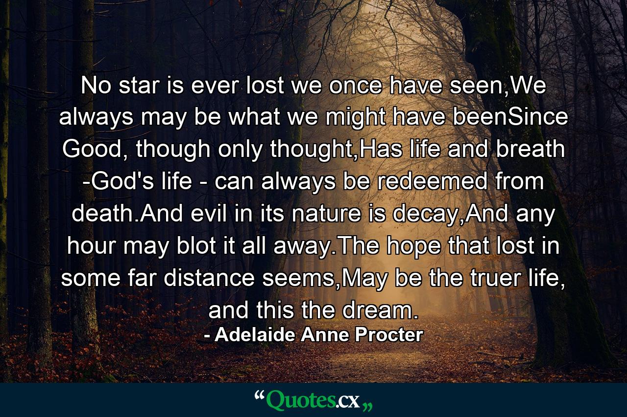 No star is ever lost we once have seen,We always may be what we might have beenSince Good, though only thought,Has life and breath -God's life - can always be redeemed from death.And evil in its nature is decay,And any hour may blot it all away.The hope that lost in some far distance seems,May be the truer life, and this the dream. - Quote by Adelaide Anne Procter