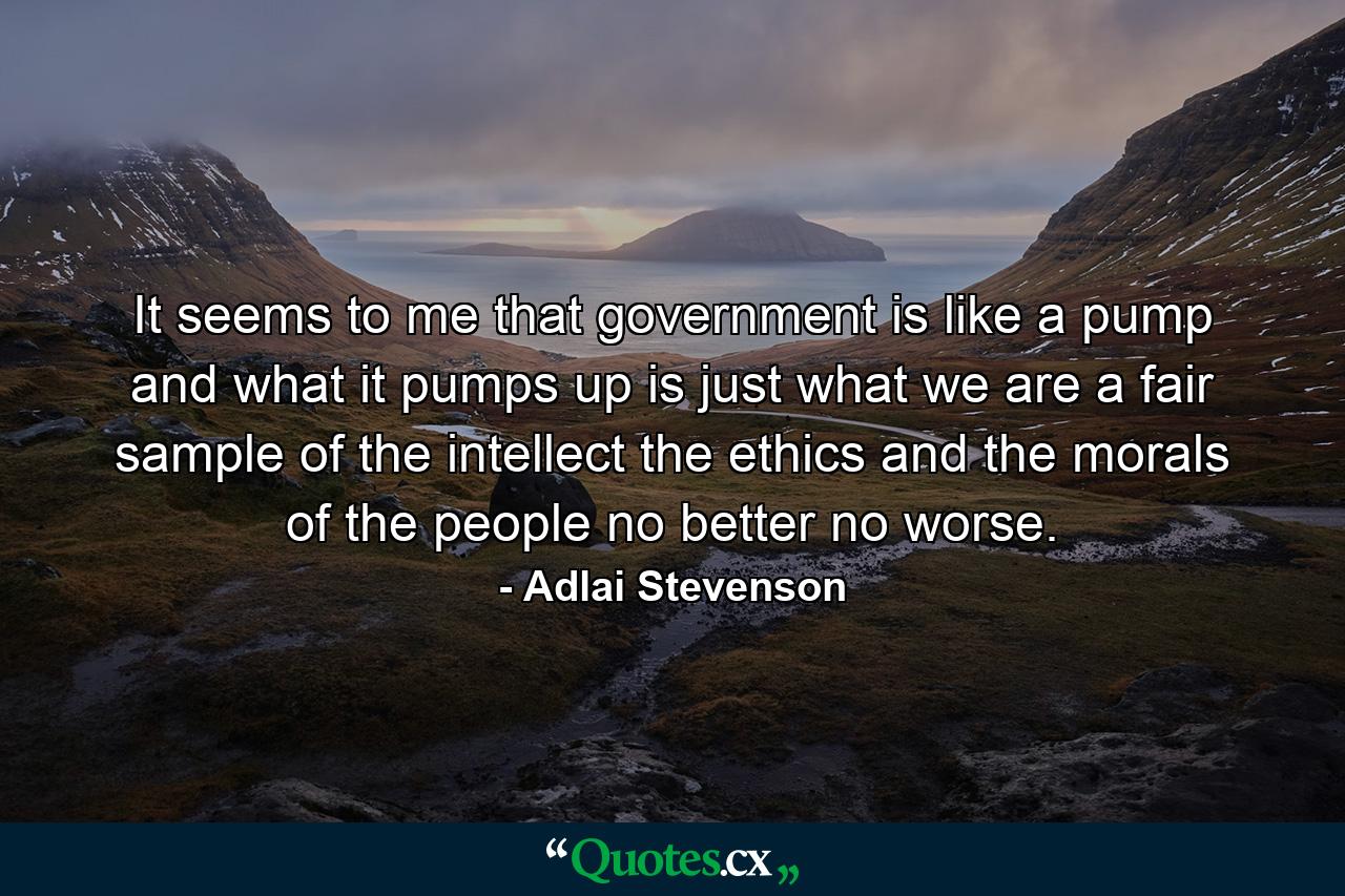 It seems to me that government is like a pump  and what it pumps up is just what we are  a fair sample of the intellect  the ethics and the morals of the people  no better  no worse. - Quote by Adlai Stevenson