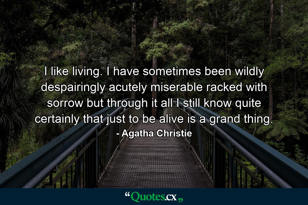 I like living. I have sometimes been wildly  despairingly  acutely miserable  racked with sorrow  but through it all I still know quite certainly that just to be alive is a grand thing. - Quote by Agatha Christie