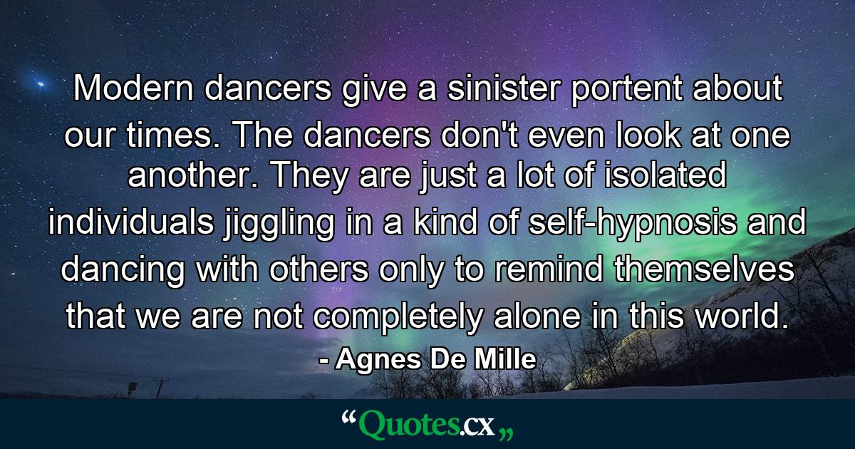 Modern dancers give a sinister portent about our times. The dancers don't even look at one another. They are just a lot of isolated individuals jiggling in a kind of self-hypnosis and dancing with others only to remind themselves that we are not completely alone in this world. - Quote by Agnes De Mille