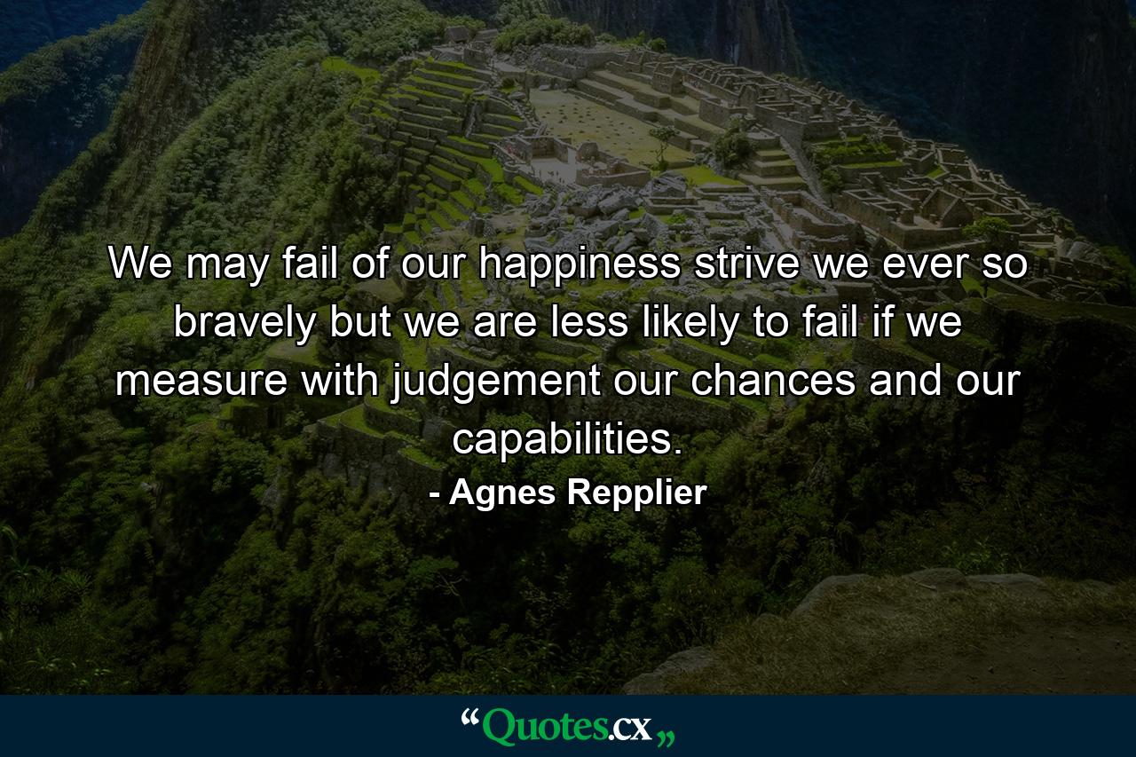 We may fail of our happiness  strive we ever so bravely  but we are less likely to fail if we measure with judgement our chances and our capabilities. - Quote by Agnes Repplier