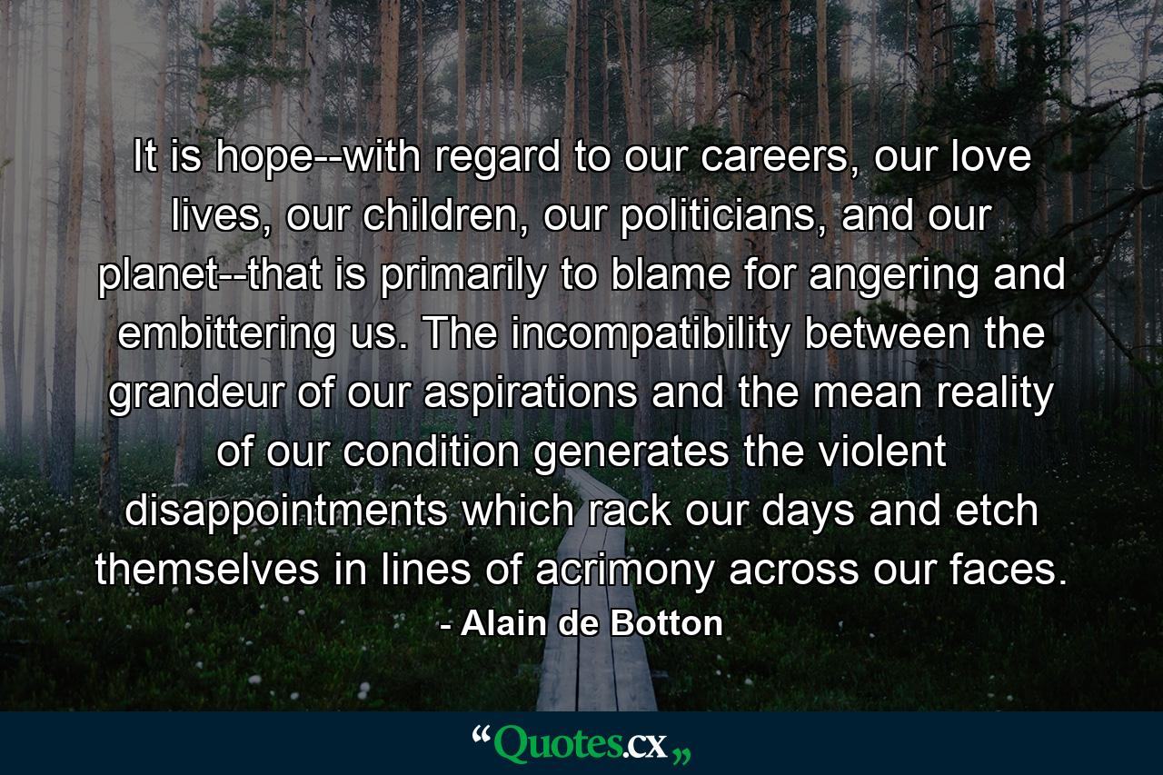 It is hope--with regard to our careers, our love lives, our children, our politicians, and our planet--that is primarily to blame for angering and embittering us. The incompatibility between the grandeur of our aspirations and the mean reality of our condition generates the violent disappointments which rack our days and etch themselves in lines of acrimony across our faces. - Quote by Alain de Botton