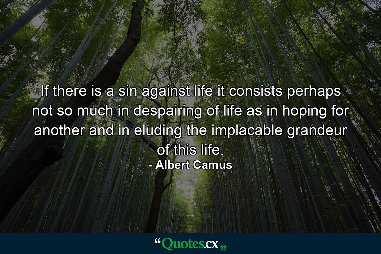 If there is a sin against life  it consists perhaps not so much in despairing of life as in hoping for another  and in eluding the implacable grandeur of this life. - Quote by Albert Camus