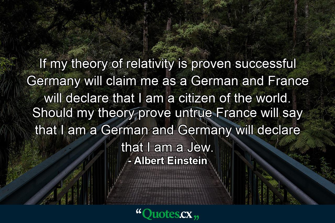 If my theory of relativity is proven successful  Germany will claim me as a German  and France will declare that I am a citizen of the world. Should my theory prove untrue  France will say that I am a German  and Germany will declare that I am a Jew. - Quote by Albert Einstein