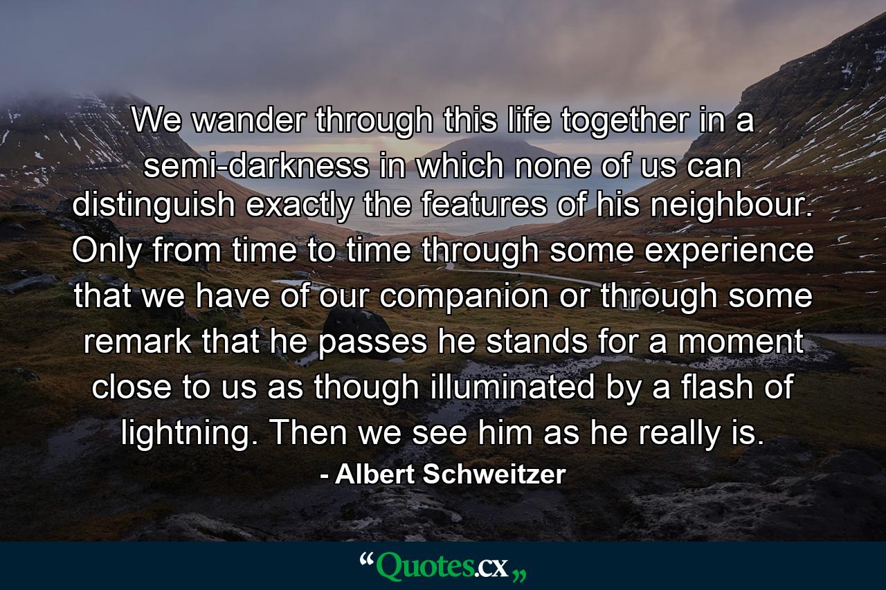 We wander through this life together in a semi-darkness in which none of us can distinguish exactly the features of his neighbour. Only from time to time  through some experience that we have of our companion  or through some remark that he passes  he stands for a moment close to us  as though illuminated by a flash of lightning. Then we see him as he really is. - Quote by Albert Schweitzer