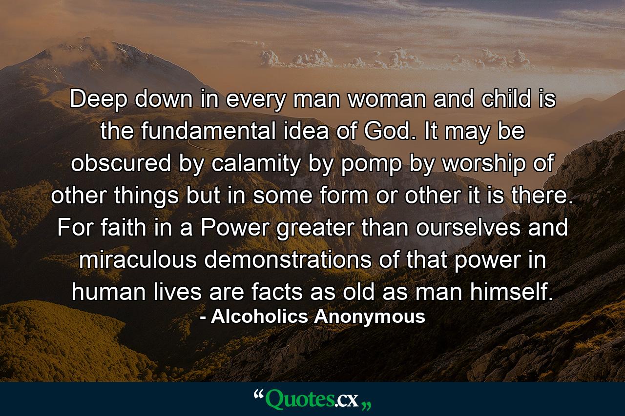 Deep down in every man  woman and child  is the fundamental idea of God. It may be obscured by calamity  by pomp  by worship of other things  but in some form or other it is there. For faith in a Power greater than ourselves  and miraculous demonstrations of that power in human lives  are facts as old as man himself. - Quote by Alcoholics Anonymous