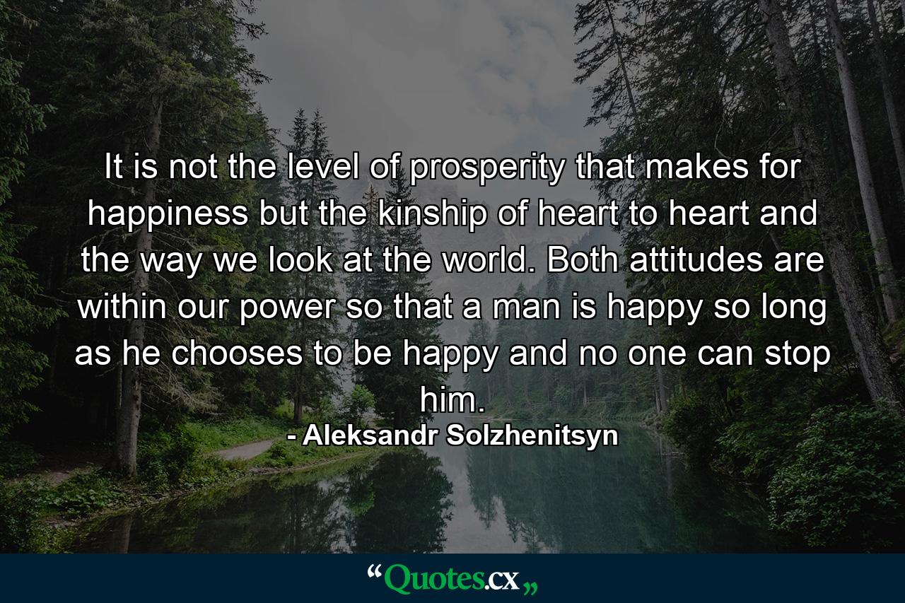 It is not the level of prosperity that makes for happiness but the kinship of heart to heart and the way we look at the world. Both attitudes are within our power  so that a man is happy so long as he chooses to be happy  and no one can stop him. - Quote by Aleksandr Solzhenitsyn