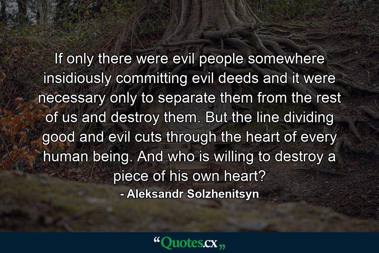 If only there were evil people somewhere  insidiously committing evil deeds  and it were necessary only to separate them from the rest of us and destroy them. But the line dividing good and evil cuts through the heart of every human being. And who is willing to destroy a piece of his own heart? - Quote by Aleksandr Solzhenitsyn