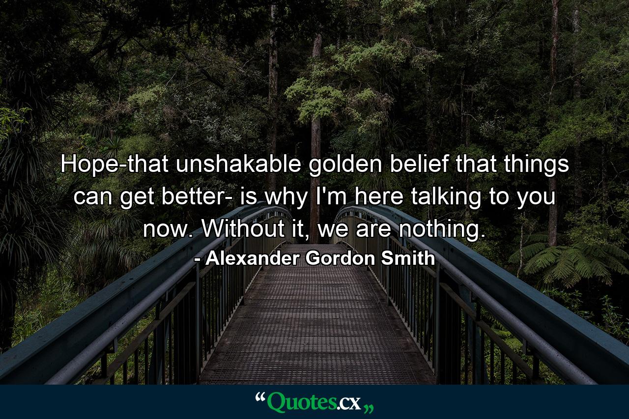 Hope-that unshakable golden belief that things can get better- is why I'm here talking to you now. Without it, we are nothing. - Quote by Alexander Gordon Smith