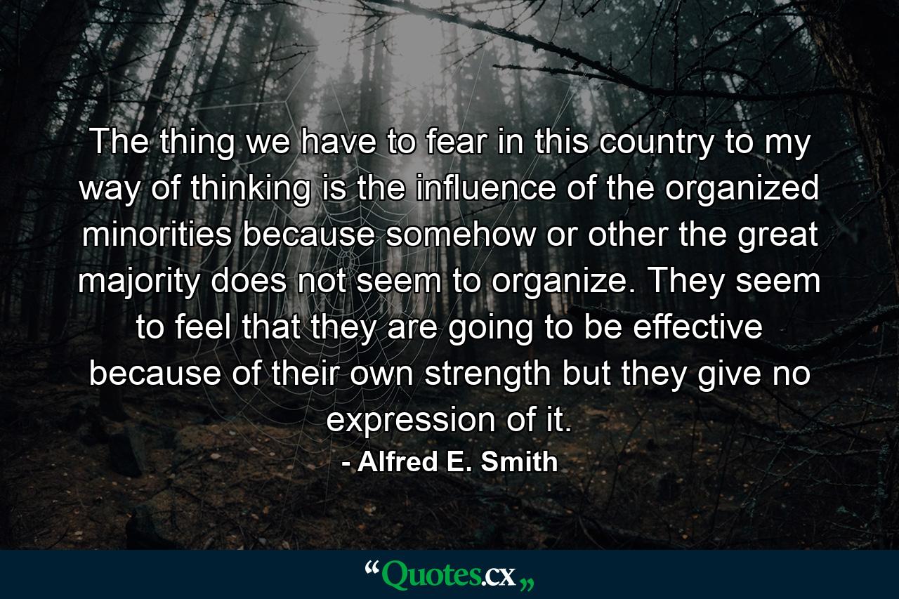 The thing we have to fear in this country  to my way of thinking  is the influence of the organized minorities  because somehow or other the great majority does not seem to organize. They seem to feel that they are going to be effective because of their own strength  but they give no expression of it. - Quote by Alfred E. Smith