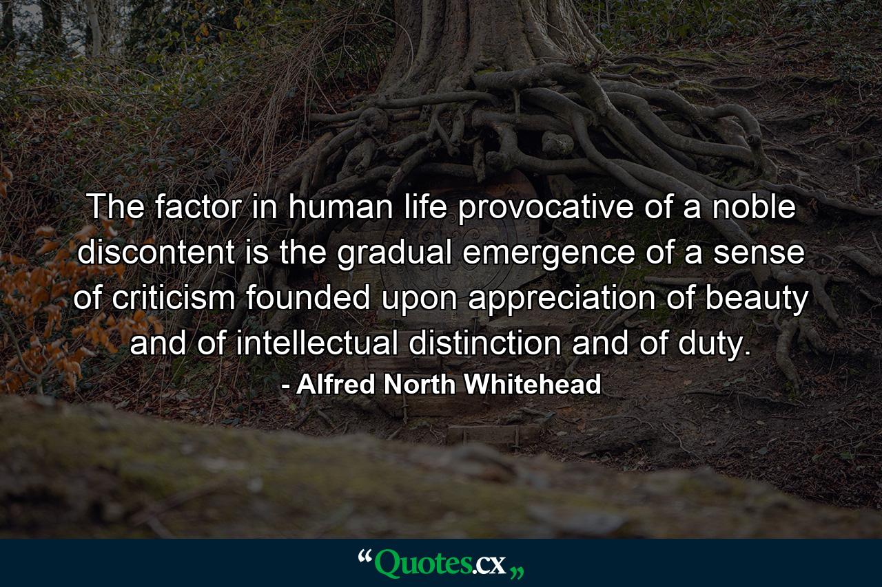 The factor in human life provocative of a noble discontent is the gradual emergence of a sense of criticism  founded upon appreciation of beauty  and of intellectual distinction  and of duty. - Quote by Alfred North Whitehead