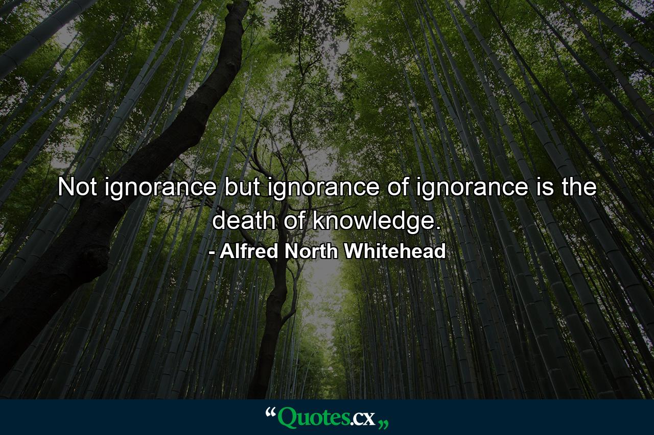 Not ignorance  but ignorance of ignorance is the death of knowledge. - Quote by Alfred North Whitehead