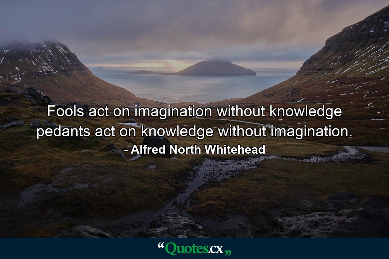 Fools act on imagination without knowledge  pedants act on knowledge without imagination. - Quote by Alfred North Whitehead